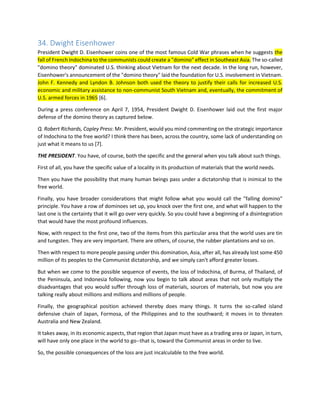 34. Dwight Eisenhower President Dwight D. Eisenhower coins one of the most famous Cold War phrases when he suggests the fall of French Indochina to the communists could create a "domino" effect in Southeast Asia. The so-called "domino theory" dominated U.S. thinking about Vietnam for the next decade. In the long run, however, Eisenhower's announcement of the "domino theory" laid the foundation for U.S. involvement in Vietnam. John F. Kennedy and Lyndon B. Johnson both used the theory to justify their calls for increased U.S. economic and military assistance to non-communist South Vietnam and, eventually, the commitment of U.S. armed forces in 1965 [6]. 
During a press conference on April 7, 1954, President Dwight D. Eisenhower laid out the first major defense of the domino theory as captured below. 
Q. Robert Richards, Copley Press: Mr. President, would you mind commenting on the strategic importance of Indochina to the free world? I think there has been, across the country, some lack of understanding on just what it means to us [7]. 
THE PRESIDENT. You have, of course, both the specific and the general when you talk about such things. 
First of all, you have the specific value of a locality in its production of materials that the world needs. 
Then you have the possibility that many human beings pass under a dictatorship that is inimical to the free world. 
Finally, you have broader considerations that might follow what you would call the "falling domino" principle. You have a row of dominoes set up, you knock over the first one, and what will happen to the last one is the certainty that it will go over very quickly. So you could have a beginning of a disintegration that would have the most profound influences. 
Now, with respect to the first one, two of the items from this particular area that the world uses are tin and tungsten. They are very important. There are others, of course, the rubber plantations and so on. 
Then with respect to more people passing under this domination, Asia, after all, has already lost some 450 million of its peoples to the Communist dictatorship, and we simply can't afford greater losses. 
But when we come to the possible sequence of events, the loss of Indochina, of Burma, of Thailand, of the Peninsula, and Indonesia following, now you begin to talk about areas that not only multiply the disadvantages that you would suffer through loss of materials, sources of materials, but now you are talking really about millions and millions and millions of people. 
Finally, the geographical position achieved thereby does many things. It turns the so-called island defensive chain of Japan, Formosa, of the Philippines and to the southward; it moves in to threaten Australia and New Zealand. 
It takes away, in its economic aspects, that region that Japan must have as a trading area or Japan, in turn, will have only one place in the world to go--that is, toward the Communist areas in order to live. 
So, the possible consequences of the loss are just incalculable to the free world.  