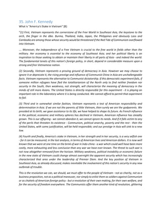35. John F. Kennedy 
What is "America's Stake in Vietnam" [8]: 
“(1) First, Vietnam represents the cornerstone of the Free World in Southeast Asia, the keystone to the arch, the finger in the dike. Burma, Thailand, India, Japan, the Philippines and obviously Laos and Cambodia are among those whose security would be threatened if the Red Tide of Communism overflowed into Vietnam. 
…. Moreover, the independence of a Free Vietnam is crucial to the free world in fields other than the military. Her economy is essential to the economy of Southeast Asia; and her political liberty is an inspiration to those seeking to obtain or maintain their liberty in all parts of Asia - and indeed the world. The fundamental tenets of this nation's foreign policy, in short, depend in considerable measure upon a strong and free Vietnamese nation. 
(2) Secondly, Vietnam represents a proving ground of democracy in Asia. However we may choose to ignore it or deprecate it, the rising prestige and influence of Communist China in Asia are unchallengeable facts. Vietnam represents the alternative to Communist dictatorship. If this democratic experiment fails, if someone million refugees have fled the totalitarianism of the North only to find neither freedom nor security in the South, then weakness, not strength, will characterize the meaning of democracy in the minds of still more Asians. The United States is directly responsible for this experiment - it is playing an important role in the laboratory where it is being conducted. We cannot afford to permit that experiment to fail. 
(3) Third and in somewhat similar fashion, Vietnam represents a test of American responsibility and determination in Asia. If we are not the parents of little Vietnam, then surely we are the godparents. We presided at its birth, we gave assistance to its life, we have helped to shape its future. As French influence in the political, economic and military spheres has declined in Vietnam, American influence has steadily grown. This is our offspring - we cannot abandon it, we cannot ignore its needs. And if it falls victim to any of the perils that threaten its existence - Communism, political anarchy, poverty and the rest - then the United States, with some justification, will be held responsible; and our prestige in Asia will sink to a new low. 
(4) Fourth and finally, America's stake in Vietnam, in her strength and in her security, is a very selfish one - for it can be measured, in the last analysis, in terms of American lives and American dollars. It is now well known that we were at one time on the brink of war in Indo-china - a war which could well have been more costly, more exhausting and less conclusive than any war we have ever known. The threat to such war is not now altogether removed from the horizon. Military weakness, political instability or economic failure in the new state of Vietnam could change almost overnight the apparent security which has increasingly characterized that area under the leadership of Premier Diem. And the key position of Vietnam in Southeast Asia, as already discussed, makes inevitable the involvement of this nation's security in any new outbreak of trouble. 
This is the revolution we can, we should, we must offer to the people of Vietnam - not as charity, not as a business proposition, not as a political maneuver, nor simply to enlist them as soldiers against Communism or as chattels of American foreign policy - but a revolution of their own making, for their own welfare, and for the security of freedom everywhere. The Communists offer them another kind of revolution, glittering  