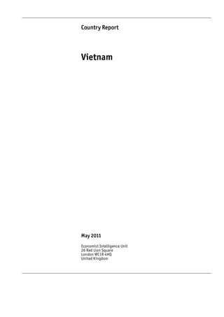 Country Report




Vietnam




May 2011
Economist Intelligence Unit
26 Red Lion Square
London WC1R 4HQ
United Kingdom
 