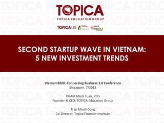 SECOND STARTUP WAVE IN VIETNAM:
5 NEW INVESTMENT TRENDS
Vietnam2020: Connecting Business 2.0 Conference
Singapore, 7/2013
PHAM Minh Tuan, PhD
Founder & CEO, TOPICA Education Group
Tran Manh Cong
Co-Director, Topica Founder Institute
 