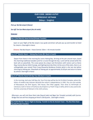 OUR CODE: 180302-VUTHY
MPRESSIVE VIETNAM
(6days – 5nights)
Pick up: Noi Bai airport (Hanoi)
See off: Tan Son Nhat airport (Ho chi minh)
Itinerary:
Day 1 (2nd March): Hanoi Arrival [Private Transfer]
Upon on your flight at Noi Bai airport, tour guide and driver will pick you up and transfer to hotel
for check in .Overnight in Hanoi
Distance :Noi Bai Airport – Hanoi Central: 35km -> 45 minute transfer
Day 2 (3rd
March): Hanoi – Halong Day Cruise (B) [Seat in Coach]
Depart from Hanoi in the morning for scenic Halong Bay. Arriving at the pier around noon, board
the charming traditional wooden junk for a cruise through the bay. Lunch will be served while the
boat sails on peacefully. The cruise passes by unique rock formations with names such as Stone
Dog, Incense Burner (Dinh Huong), and Fighting Cock (Ga Choi). At the core of the islets, there is an
unforgettable cave named Thien Cung (Heavenly Residence Grotto) which is the last site before
returning to Halong pier. Disembark at Halong pier at approximately 16.30 pm and return to Hanoi
by vehicle. Overnight in Hanoi
Day 3 ( 4th
March): Hanoi Full-day Tour (B) [Seat in Coach]
In the morning, start your half day city. Your first stop will be the Ho Chi Minh Complex, where the
father of modern-day Vietnam declared the nation’s independence in 1945. You can visit outside
of Mausoleum, Ba Dinh Square, Stilt House, One Pillar pagoda. Then drive to theTemple of
Literature, built in honor of Confucius by Emperor Ly Thanh Tong in 1070, which is also used to be
the first university of Vietnam in the 11th century.
Afternoon, you will visit Hoan Kiem Lake (Sword Lake) and Ngoc Son Temple( ourtside) with Sunrise
Bridge then we will free shopping at Hanoi’s Old Quarter.. Overnight in Hanoi.
Day 4 (5th March) : Hanoi- Flight to Danang- Transfer to Hoi An Ancient Town – Thu Bon River Boat
Trip (B) [Private Transfer]
 