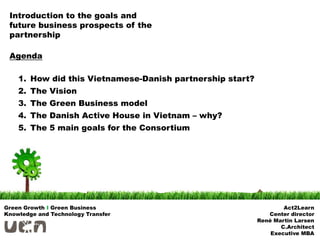 Introduction to the goals and
 future business prospects of the
 partnership

 Agenda

    1. How did this Vietnamese-Danish partnership start?
    2. The Vision
    3. The Green Business model
    4. The Danish Active House in Vietnam – why?
    5. The 5 main goals for the Consortium




Green Growth I Green Business                                      Act2Learn
Knowledge and Technology Transfer                             Center director
                                                           René Martin Larsen
                                                                  C.Architect
                                                               Executive MBA
 