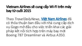Vietnam Airlines sẽ cung cấp Wi-Fi trên máy 
bay từ cuối 2015 
Theo TravelDailyNews, Việt Nam Airlines đã 
có thỏa thuận ban đầu với nhà cung cấp dịch 
vụ Gogo mở đầu cho việc triển khai các giải 
pháp kết nối tích hợp trên máy bay mới 
Boeing 787 Dreamliner và Airbus A350. 
 