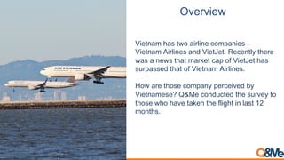 Overview
Vietnam has two airline companies –
Vietnam Airlines and VietJet. Recently there
was a news that market cap of VietJet has
surpassed that of Vietnam Airlines.
How are those company perceived by
Vietnamese? Q&Me conducted the survey to
those who have taken the flight in last 12
months.
 