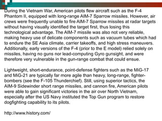 During the Vietnam War, American pilots flew aircraft such as the F-4 Phantom II, equipped with long-range AIM-7 Sparrow missiles. However, air crews were frequently unable to fire AIM-7 Sparrow missiles at radar targets without having visually identified the target first, thus losing this technological advantage. The AIM-7 missile was also not very reliable, making heavy use of delicate components such as vacuum tubes which had to endure the SE Asia climate, carrier takeoffs, and high stress maneuvers. Additionally, early versions of the F-4 (prior to the E model) relied solely on missiles, having no guns nor lead-computing Gyro gunsight, and were therefore very vulnerable in the gun-range combat that could ensue. Lightweight, short-endurance, point-defense fighters such as the MiG-17 and MiG-21 are typically far more agile than heavy, long-range, fighter-bombers (see the F-105 Thunderchief). Still, using superior tactics, the AIM-9 Sidewinder short range missiles, and cannon fire, American pilots were able to gain significant victories in the air over North Vietnam, especially after the US Navy instituted the Top Gun program to restore dogfighting capability to its pilots. http://www.history.com/ 