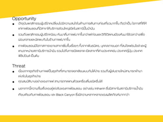 Opportunity
•  ป˜จจุบันพฤติกรรมผูŒบริโภคเปลี่ยนไปมีความสนใจในดŒานการเดินทางท‹องเที่ยวมากขึ้น ถือว‹าเปšน โอกาสที่ดีใหŒ
แก‹คาเฟ†อเมซอนที่มีสาขาใหŒบริการส‹วนใหญ‹เปดในสถานีป˜œมนŒามัน
•  รวมถึงพฤติกรรมผูŒบริโภคนิยม หันมาดื่มกาแฟมากขึ้นกว‹าแต‹ก‹อนและวิถีชีวิตคนเมืองหันมาใชŒเวลาว‹างเพื่อ
ผ‹อนคลายและนัดพบกันในรŒานกาแฟมากขึ้น
•  คาเฟ†อเมซอนมีโอกาสการขยายสาขาเพิ่มขึ้นเรื่อยๆ ทั้งจากพันธมิตร, บุคคลภายนอก ที่สนใจแฟรนไชส และผูŒ
แทนจาหน‹ายสถานีบริการนŒามัน รวมไปถึงการเปดตลาด เปดสาขาที่ต‹างประเทศเช‹น ประเทศญี่ปุ†น ประเทศ
ฟิลิปปนส เปšนตŒน
Threat
•  เนื่องจากธุรกิจรŒานกาแฟเปšนธุรกิจที่สามารถลอกเลียนแบบกันไดŒง‹าย รวมถึงผูŒเล‹นรายใหม‹สามารถเขŒามา
แข‹งขันในธุรกิจง‹าย
•  คุณสมบัติบางอย‹างของกาแฟ สามารถทดแทนดŒวยเครื่องดื่มชนิดอื่นไดŒ
•  นอกจากนี้ความเข็มแข็งของคู‹แข‹งขันของคาเฟ†อเมซอน อย‹างเช‹น Inthanin ซึ่งมีสาขาในสถานีบริการน้ำมัน
เทียบเคียงกับคาเฟ†อเมซอน และ Black Canyon ซึ่งมีความหลากหลายของผลิตภัณฑมากกว‹า
 