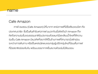 name
Cafe Amazon
คาเฟ† อเมซอน (Cafe Amazon) มีที่มาจาก แหล‹งกาแฟที่มีชื่อเสียงของโลก คือ
ประเทศบราซิล ซึ่งเปšนตŒนตำรับแห‹งกาแฟ ผนวกกับเมื่อคิดถึงป†า Amazon ก็จะ
คิดถึงความร‹มรื่นของธรรมชาติอันประกอบดŒวยแมกไมŒและเสียงน้ำไหลที่ใหŒความ
ร‹มเย็น Cafe Amazon มีแนวคิดที่อยากใหŒเปšนรŒานกาแฟที่สามารถนั่งพักผ‹อน
ระหว‹างการเดินทาง หรือเปšนแหล‹งนัดพบของกลุ‹มผูŒบริโภครุ‹นใหม‹ที่นิยมดื่มกาแฟ
ที่มีรสชาติอร‹อยเขŒมขŒน พรŒอมบรรยากาศเย็นสบายดŒวยร‹มไมŒลŒอมรอบ
 