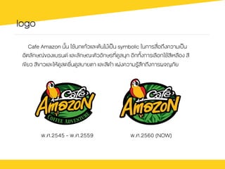 logo
Cafe Amazon นั้น ใชŒนกแกŒวและตŒนไมŒเปšน symbolic ในการสื่อถึงความเปšน
อัตลักษณของแบรนด และลักษณะตัวอักษรที่ดูสนุก อีกทั้งการเลือกใชŒสีเหลือง สี
เขียว สีขาวและใหŒดูสดชื่นดูสบายตา และสีดำ แฝงความรูŒสึกถึงการผจญภัย
พ.ศ.2545 - พ.ศ.2559 พ.ศ.2560 (NOW)
 