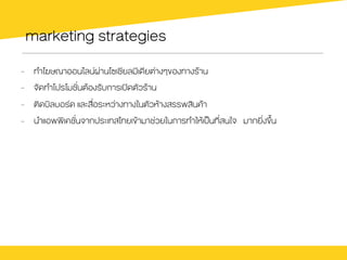 marketing strategies
-  ทำโฆษณาออนไลนผ‹านโซเชียลมีเดียต‹างๆของทางรŒาน
-  จัดทำโปรโมชั่นตŒองรับการเปดตัวรŒาน
-  ติดบิลบอรด และสื่อระหว‹างทางในตัวหŒางสรรพสินคŒา
-  นำแอพพิเคชั่นจากประเทสไทยเขŒามาช‹วยในการทำใหŒเปšนที่สนใจ มากยิ่งขึ้น
 