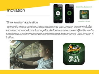Inovation
“Drink Awake” application
แอพพิเคชั่น iPhone บอกตำแหน‹ง store location ของ Cafe Amazon โดยแอพพิเคชั่นนี้จะ
ตรวจสอบว‹าเราเผลอหลับขณะขับรถอยู‹หรือเปล‹า ดŒวย face detection หากผูŒขับหลับ แอพก็จะ
ส‹งเสียงเตือนแนะนำใหŒเรากาแฟรับดื่มแกŒง‹วงสักแกŒวและหาเสŒนทางไปรŒานกาแฟ Cafe Amazon ที่
ใกลŒที่สุด
 