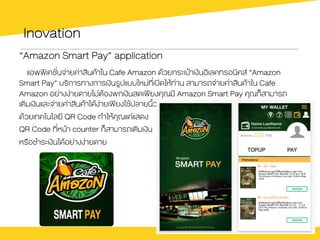 Inovation
“Amazon Smart Pay” application
แอพพิเคชั่นจ‹ายค‹าสินคŒาใน Cafe Amazon ดŒวยกระเป‰าเงินอิเลคทรอนิคส “Amazon
Smart Pay” บริการทางการเงินรูปแบบใหม‹ที่เปดใหŒท‹าน สามารถจ‹ายค‹าสินคŒาใน Cafe
Amazon อย‹างง‹ายดายไม‹ตŒองพกเงินสดเพียงคุณมี Amazon Smart Pay คุณก็สามารถ
เติมเงินและจ‹ายค‹าสินคŒาไดŒง‹ายเพียงใชŒปลายนิ้ว
ดŒวยเทคโนโลยี QR Code ทำใหŒคุณแค‹แสดง
QR Code ที่หนŒา counter ก็สามารถเติมเงิน
หรือชำระเงินไดŒอย‹างง‹ายดาย
 