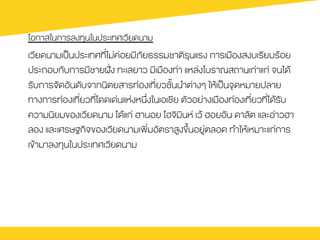 โอกาสในการลงทุนในประเทศเวียดนาม
เวียดนามเปšนประเทศที่ไม‹ค‹อยมีภัยธรรมชาติรุนแรง การเมืองสงบเรียบรŒอย
ประกอบกับการมีชายฝ˜›ง ทะเลยาว มีเมืองท‹า แหล‹งโบราณสถานเก‹าแก‹ จนไดŒ
รับการจัดอันดับจากนิตยสารท‹องเที่ยวชั้นนำต‹างๆ ใหŒเปšนจุดหมายปลาย
ทางการท‹องเที่ยวที่โดดเด‹นแห‹งหนึ่งในเอเชีย ตัวอย‹างเมืองท‹องเที่ยวที่ไดŒรับ
ความนิยมของเวียดนาม ไดŒแก‹ ฮานอย โฮจิมินห เวŒ ฮอยอัน ดาลัต และอ‹าวฮา
ลอง และเศรษฐกิจของเวียดนามเพิ่มอัตราสูงขึ้นอยู‹ตลอด ทำใหŒเหมาะแก‹การ
เขŒามาลงทุนในประเทศเวียดนาม
 