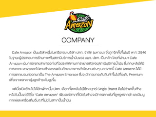 COMPANY
Cafe Amazon เปšนบริษัทหนึ่งในเครือของ บริษัท ปตท. จํากัด (มหาชน) ซึ่งถูกจัดตั้งขึ้นในป‚ พ.ศ. 2546
ในฐานะผูŒประกอบการรŒานกาแฟในสถานีบริการน้ํามันของ บมจ. ปตท. เปšนหลัก โดยที่ผ‹านมา Cafe
Amazon เนŒนการขยายสาขาออกไปทั่วประเทศตามการขยายตัวของสถานีบริการน้ํามัน ซึ่งภายหลังไดŒมี
การขยาย สาขาออกไปตามหŒางสรรพสินคŒาและอาคารสํานักงานต‹างๆ นอกจากนี้ Cafe Amazon ไดŒมี
การแตกแบรนดออกมาเปšน The Amazon Embrace ซึ่งจะมีการยกระดับสินคŒาขึ้นไปที่ระดับ Premium
เพื่อเจาะตลาดกลุ‹มลูกคŒาระดับสูงขึ้น
แต‹เมื่อเปดรŒานไปไดŒสักพักหนึ่ง ปตท. เลือกที่จะกลับไปใชŒกลยุทธ Single Brand คือไม‹ว‹าจะขึ้นหŒาง
หรือในป˜มขอใชŒชื่อ “Cafe Amazon” เพียงแต‹สาขาที่เปดในหŒางจะมีการตกแต‹งที่ดูหรูหรากว‹า และมีเมนู
กาแฟและเครื่องดื่มอื่นๆ ที่ไม‹มีในสาขาป˜มน้ำมัน	
 