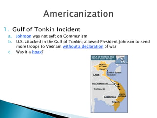 1. Gulf of Tonkin Incident
a. Johnson was not soft on Communism
b. U.S. attacked in the Gulf of Tonkin; allowed President Johnson to send
more troops to Vietnam without a declaration of war
c. Was it a hoax?
 