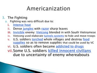 3. The Fighting
a. Fighting was very difficult due to:
i. Intense heat
ii. Dense jungles with razor sharp leaves
iii. Invisible enemy: Vietcong blended in with South Vietnamese
iv. Vietcong used elaborate tunnels systems to hide and move troops
v. U.S. soldiers torched whole villages and destroy food
supplies so as to remove supplies that could be used by VC
vi. U.S. soldiers often became addicted to drugs
vii.Some U.S. soldiers killed innocent civilians
due to uncertainty of enemy whereabouts
 