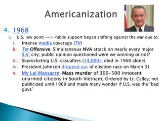 4. 1968
a. U.S. low point --> Public support began shifting against the war due to:
i. Intense media coverage (TV)
ii. Tet Offensive: Simultaneous NVA attack on nearly every major
S.V. city; public opinion questioned were we winning or not?
iii. Skyrocketing U.S. casualties (14,000+ died in 1968 alone)
iv. President Johnson dropped out of election race on March 31
v. My Lai Massacre: Mass murder of 300-500 innocent
unarmed citizens in South Vietnam; Ordered by Lt. Calley; not
publicized until 1969 and made many wonder if U.S. was the “bad
guys”
 