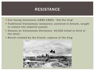  Can Vuong movement (1885-1889)- “Aid the king”
 Traditional Vietnamese resistance, centered in Annam, sought
to restore the imperial system.
 Attacks on Vietnamese Christians- 40,000 killed (a third of
the total)
 Revolt crushed by the French, capture of the king
RESISTANCE
 