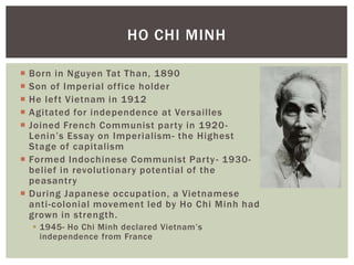  Born in Nguyen Tat Than, 1890
 Son of Imperial office holder
 He left Vietnam in 1912
 Agitated for independence at Versailles
 Joined French Communist party in 1920-
Lenin’s Essay on Imperialism- the Highest
Stage of capitalism
 Formed Indochinese Communist Party- 1930-
belief in revolutionary potential of the
peasantry
 During Japanese occupation, a Vietnamese
anti-colonial movement led by Ho Chi Minh had
grown in strength.
 1945- Ho Chi Minh declared Vietnam’s
independence from France
HO CHI MINH
 