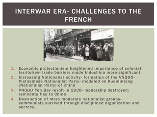 1. Economic protectionism heightened importance of colonial
territories- trade barriers made Indochina more significant
2. Increasing Nationalist activity- formation of the VNQDD-
Vietnamese Nationalist Party- modeled on Kuomintang
(Nationalist Party) of China
3. VNQDD Yen Bay revolt in 1930- leadership destroyed;
remnants flee to China
4. Destruction of more moderate nationalist groups-
communists survived through disciplined organization and
secrecy.
INTERWAR ERA- CHALLENGES TO THE
FRENCH
 