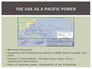  Westward Expansion
 Acquisition of Philippines as colony in 1898; Hawaii brought into
union
 Interest in China Market- the Open Door notes- role of
missionaries and traders
 Fears of Japanese power, vulnerability of the Philippines
THE USA AS A PACIFIC POWER
 