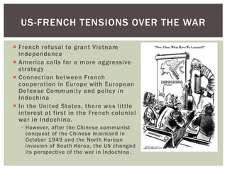  French refusal to grant Vietnam
independence
 America calls for a more aggressive
strategy
 Connection between French
cooperation in Europe with European
Defense Community and policy in
Indochina
 In the United States, there was little
interest at first in the French colonial
war in Indochina.
 However, after the Chinese communist
conquest of the Chinese mainland in
October 1949 and the North Korean
invasion of South Korea, the US changed
its perspective of the war in Indochina.
US-FRENCH TENSIONS OVER THE WAR
 