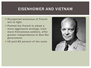  Recognized weakness of French
will to fight
 Pushed the French to adopt a
more aggressive strategy, train
more Vietnamese soldiers, offer
greater independence to Bao Dai
government
 US paid 80 percent of the costs
EISENHOWER AND VIETNAM
 