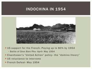  US support for the French- Paying up to 80% by 1954
 Battle of Dien Bien Phu- April- May 1954
 Eisenhower’s “United Action” policy- the “domino theory”
 US reluctance to intervene
 French Defeat- May 1954
INDOCHINA IN 1954
 