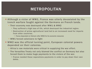 Although a victor of WW1, France was utterly devastated by the
trench warfare fought against the Germans on French lands.
 Their economy was destroyed after WW1 & WW2
 They suffered a high loss of life, which destroyed the industrial region.
 Destruction of prime agricultural land led to an increased need for imports
from other countries.
 France depended on Vietnam after WW2 for its economic resources
 WW1 forced colonizers to fight
 WW2 was the official turning point, European colonial powers
depended on their colonies.
 Africa’s raw materials were critical in supplying the war effort.
 The Versailles Treaty not only blamed the conflict on Germany but also
forced them to make huge payments to the victors of the war.
 France needed these reparations payments in order to pay down their own
debts.
METROPOLITAN
 