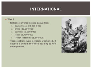 INTERNATIONAL
 WW2
 Nations suffered severe casualties:
1. Soviet Union (23,400,000)
2. China (20,000,000)
3. Germany (8,680,000)
4. Japan (2,700,000)
5. French Indochina (1,500,000)
 These nations were severely weakened, it
caused a shift in the world leading to new
superpowers.
 