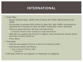  Cold War
 Soviet A-bomb Sept. 1949, Fall of China Oct 1949, McCarthysim Feb
1950
 US decides to provide $15 million to Bao Dai, May 1950- connected to
agreements in Europe to beef up NATO, eventually rearm Germany
 Tensions grew between Soviets and Americans
 European Nations were tempted to align themselves
 USA did not support the French in Algeria, they focused on Soviet action
and their military build up.
 Proxy Wars
 Vietnam
 USA did not support France in the First Indochina War
 Communist China and Korea
 Fear of Domino Theory (USA
 Containment
 UN had little to no impact in Vietnam or Algeria
INTERNATIONAL
 