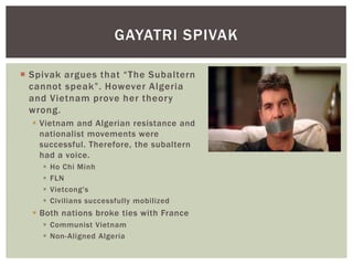  Spivak argues that “The Subaltern
cannot speak”. However Algeria
and Vietnam prove her theory
wrong.
 Vietnam and Algerian resistance and
nationalist movements were
successful. Therefore, the subaltern
had a voice.
 Ho Chi Minh
 FLN
 Vietcong's
 Civilians successfully mobilized
 Both nations broke ties with France
 Communist Vietnam
 Non-Aligned Algeria
GAYATRI SPIVAK
 
