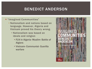  “Imagined Communities”
 Nationalism and nations based on
language. However, Algeria and
Vietnam proved his theory wrong.
 Nationalism was based on
ideals and religion
 FLN in Algeria- Muslim- Battle of
Algiers
 Vietnam- Communist- Guerilla
warfare
BENEDICT ANDERSON
 