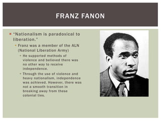  “Nationalism is paradoxical to
liberation.”
 Franz was a member of the ALN
(National Liberation Army)
 He supported methods of
violence and believed there was
no other way to receive
independence.
 Through the use of violence and
heavy nationalism, independence
was achieved. However, there was
not a smooth transition in
breaking away from these
colonial ties.
FRANZ FANON
 