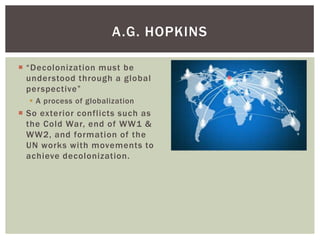  “Decolonization must be
understood through a global
perspective”
 A process of globalization
 So exterior conflicts such as
the Cold War, end of WW1 &
WW2, and formation of the
UN works with movements to
achieve decolonization.
A.G. HOPKINS
 
