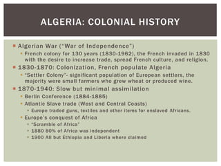  Algerian War (“War of Independence”)
 French colony for 130 years (1830-1962), the French invaded in 1830
with the desire to increase trade, spread French culture, and religion.
 1830-1870: Colonization, French populate Algeria
 “Settler Colony”- significant population of European settlers, the
majority were small farmers who grew wheat or produced wine.
 1870-1940: Slow but minimal assimilation
 Berlin Conference (1884-1885)
 Atlantic Slave trade (West and Central Coasts)
 Europe traded guns, textiles and other items for enslaved Africans.
 Europe’s conquest of Africa
 “Scramble of Africa”
 1880 80% of Africa was independent
 1900 All but Ethiopia and Liberia where claimed
ALGERIA: COLONIAL HISTORY
 