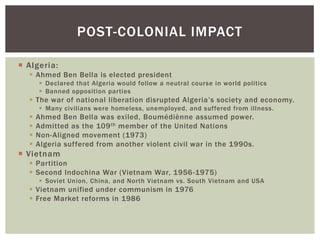 Algeria:
 Ahmed Ben Bella is elected president
 Declared that Algeria would follow a neutral course in world politics
 Banned opposition parties
 The war of national liberation disrupted Algeria’s society and economy.
 Many civilians were homeless, unemployed, and suffered from illness.
 Ahmed Ben Bella was exiled, Boumédiènne assumed power.
 Admitted as the 109th member of the United Nations
 Non-Aligned movement (1973)
 Algeria suffered from another violent civil war in the 1990s.
 Vietnam
 Partition
 Second Indochina War (Vietnam War, 1956-1975)
 Soviet Union, China, and North Vietnam vs. South Vietnam and USA
 Vietnam unified under communism in 1976
 Free Market reforms in 1986
POST-COLONIAL IMPACT
 