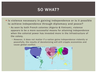  Is violence necessary in gaining independence or is it possible
to achieve independence through diplomacy and peace?
 As seen by both French colonies (Algeria & Vietnam), violence
appears to be a more successful means for attaining independence
when the colonial power has invested more in the infrastructure of
the colony.
 However, it does not matter if a nation gains independence violently or
peacefully, the results of decolonizing will still cripple economies and
cause global conflict.
SO WHAT?
 