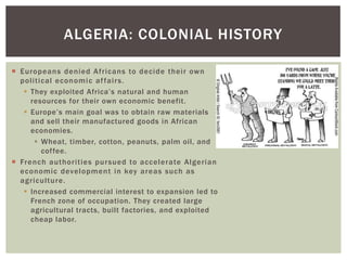  Europeans denied Africans to decide their own
political economic affairs.
 They exploited Africa’s natural and human
resources for their own economic benefit.
 Europe’s main goal was to obtain raw materials
and sell their manufactured goods in African
economies.
 Wheat, timber, cotton, peanuts, palm oil, and
coffee.
 French authorities pursued to accelerate Algerian
economic development in key areas such as
agriculture.
 Increased commercial interest to expansion led to
French zone of occupation. They created large
agricultural tracts, built factories, and exploited
cheap labor.
ALGERIA: COLONIAL HISTORY
 