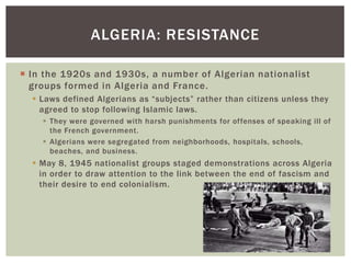  In the 1920s and 1930s, a number of Algerian nationalist
groups formed in Algeria and France.
 Laws defined Algerians as “subjects” rather than citizens unless they
agreed to stop following Islamic laws.
 They were governed with harsh punishments for offenses of speaking ill of
the French government.
 Algerians were segregated from neighborhoods, hospitals, schools,
beaches, and business.
 May 8, 1945 nationalist groups staged demonstrations across Algeria
in order to draw attention to the link between the end of fascism and
their desire to end colonialism.
ALGERIA: RESISTANCE
 