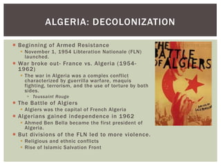  Beginning of Armed Resistance
 November 1, 1954 Libteration Nationale (FLN)
launched.
 War broke out- France vs. Algeria (1954-
1962)
 The war in Algeria was a complex conflict
characterized by guerrilla warfare, maquis
fighting, terrorism, and the use of torture by both
sides.
 Toussaint Rouge
 The Battle of Algiers
 Algiers was the capital of French Algeria
 Algerians gained independence in 1962
 Ahmed Ben Bella became the first president of
Algeria.
 But divisions of the FLN led to more violence.
 Religious and ethnic conflicts
 Rise of Islamic Salvation Front
ALGERIA: DECOLONIZATION
 