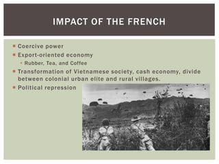  Coercive power
 Export-oriented economy
 Rubber, Tea, and Coffee
 Transformation of Vietnamese society, cash economy, divide
between colonial urban elite and rural villages.
 Political repression
IMPACT OF THE FRENCH
 
