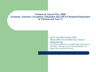 Vietnam & Asia in Flux, 2008: Economy, Tourism, Corruption, Education and ASEAN Regional Integration in Vietnam and Asia   by Dr. Ulas Basar Gezgin, PhD, 2008, Ho Chi Minh City, Vietnam [email_address]   