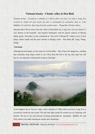 Vietnam beauty - Cloudy valley in Hoa Binh
Vietnam beauty - Located at a altitude of 1.200 m above sea level, not only is Lung Van
covered by clouds all year round but also is surrounded by mountains such as, Trau
(Buffalo), Po and Tien, thus Lung Van has another name – Thung May (Cloudy valley).
Situated about 40 km away from the center of Hoa Binh city, Lung Van, Tan Lac district is
very famous at the beautiful and majestic landscapes with the typical cultures of Muong
ethnic group. This place is also considered as “the roof of Muong Bi” which is one of four
major culture cradle and the most ancient in Muong’s land – Hoa Binh (Bi, Vang, Thang,
Dong)
Fairyland
Although located deeply on the road axis of Hoa Binh – Moc Chau with dangerous, winding
and constantly steep slopes which is over 13km from the foot to the top, but Lung Van still
has its own attraction with fanciful clouds as fairyland.

As the highest site in Tan Lac valley with a altitude of 1200m above sea level, Lung Van is
covered by clouds all year round. The thin and light clouds fly around you as if playing with
tourists. The air is very cool because of being surrounded by mountains - Buffalo, Po, and
Fairy which even make translucent clouds more illusionary.
1 TRAVEL VIETNAM – Discover & Share! www.travelvietnam-pro.com

 