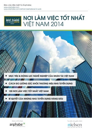 Tư vấn chuyên mônĐơn vị tổ chức
Báo cáo đặc biệt từ Anphabe
www.anphabe.com
www.anphabe.com/vietnam-best-places-to-work
V I E T N A M
TO WORK
BEST PLACES NƠI LÀM VIỆC TỐT NHẤT
VIỆT NAM 2014
MỤC TIÊU & ĐỘNG LỰC NGHỀ NGHIỆP CỦA NHÂN TÀI VIỆT NAM
CÁCH ĐO LƯỜNG SỨC KHỎE THƯƠNG HIỆU NHÀ TUYỂN DỤNG
100 NƠI LÀM VIỆC TỐT NHẤT VIỆT NAM
BÍ QUYẾT CỦA NHỮNG NHÀ TUYỂN DỤNG HÀNG ĐẦU
 