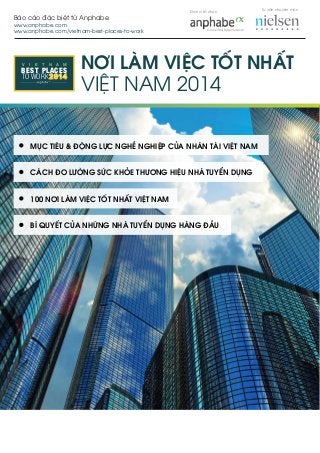 Báo cáo đặc biệt từ Anphabe
www.anphabe.com
www.anphabe.com/vietnam-best-places-to-work
V I E T N A M
TO WORK
BEST PLACES NƠI LÀM VIỆC TỐT NHẤT
VIỆT NAM 2014
MỤC TIÊU & ĐỘNG LỰC NGHỀ NGHIỆP CỦA NHÂN TÀI VIỆT NAM
CÁCH ĐO LƯỜNG SỨC KHỎE THƯƠNG HIỆU NHÀ TUYỂN DỤNG
100 NƠI LÀM VIỆC TỐT NHẤT VIỆT NAM
BÍ QUYẾT CỦA NHỮNG NHÀ TUYỂN DỤNG HÀNG ĐẦU
Tư vấn chuyên môn
Đơn vị tổ chức
 