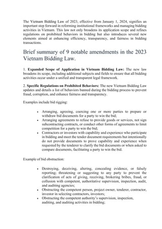 The Vietnam Bidding Law of 2023, effective from January 1, 2024, signifies an
important step forward in reforming institutional frameworks and managing bidding
activities in Vietnam. This law not only broadens its application scope and refines
regulations on prohibited behaviors in bidding but also introduces several new
elements aimed at enhancing efficiency, transparency, and fairness in bidding
transactions.
Brief summary of 9 notable amendments in the 2023
Vietnam Bidding Law.
1. Expanded Scope of Application in Vietnam Bidding Law: The new law
broadens its scope, including additional subjects and fields to ensure that all bidding
activities occur under a unified and transparent legal framework.
2. Specific Regulations on Prohibited Behaviors: The new Vietnam Bidding Law
updates and details a list of behaviors banned during the bidding process to prevent
fraud, corruption, and enhance fairness and transparency.
Examples include bid rigging:
 Arranging, agreeing, coercing one or more parties to prepare or
withdraw bid documents for a party to win the bid;
 Arranging agreements to refuse to provide goods or services, not sign
subcontracting contracts, or conduct other forms of agreements to limit
competition for a party to win the bid;
 Contractors or investors with capability and experience who participate
in bidding and meet the tender document requirements but intentionally
do not provide documents to prove capability and experience when
requested by the tenderer to clarify the bid documents or when asked to
compare documents, facilitating a party to win the bid.
Example of bid obstruction:
 Destroying, deceiving, altering, concealing evidence, or falsely
reporting; threatening or suggesting to any party to prevent the
clarification of acts of giving, receiving, brokering bribes, fraud, or
collusion with competent, authoritative supervision, inspection, audit,
and auditing agencies;
 Obstructing the competent person, project owner, tenderer, contractor,
investor in selecting contractors, investors;
 Obstructing the competent authority’s supervision, inspection,
auditing, and auditing activities in bidding;
 