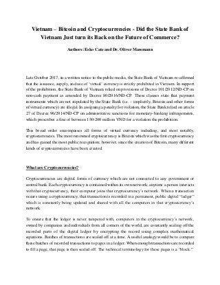 Vietnam – Bitcoin and Cryptocurrencies - Did the State Bank of
Vietnam Just turn its Back on the Future of Commerce?
Authors: Esko Cate and Dr. Oliver Massmann
Late October 2017, in a written notice to the public media, the State Bank of Vietnam re-affirmed
that the issuance, supply, and use of ‘virtual’ currency is strictly prohibited in Vietnam. In support
of the prohibition, the State Bank of Vietnam relied on provisions of Decree 101/2012/ND-CP on
non-cash payment as amended by Decree 80/2016/ND-CP. These clauses state that payment
instruments which are not stipulated by the State Bank (i.e. – implicitly, Bitcoin and other forms
of virtual currency) are illegal. In assigning a penalty for violation, the State Bank relied on article
27 of Decree 96/2014/ND-CP on administrative sanctions for monetary-banking infringements,
which prescribes a fine of between 150-200 million VND for a violation the prohibition.
This broad order encompasses all forms of virtual currency including, and most notably,
cryptocurrencies. The most renowned cryptocurrency is Bitcoin which was the first cryptocurrency
and has gained the most public recognition; however, since the creation of Bitcoin, many different
kinds of cryptocurrencies have been created.
What are Cryptocurrencies?
Cryptocurrencies are digital forms of currency which are not connected to any government or
central bank. Each cryptocurrency is contained within its own network; anytime a person interacts
with that cryptocurrency, their computer joins that cryptocurrency’s network. When a transaction
occurs using a cryptocurrency, that transaction is recorded in a permanent, public digital “ledger”
which is constantly being updated and shared with all the computers in that cryptocurrency’s
network.
To ensure that the ledger is never tampered with, computers in the cryptocurrency’s network,
owned by companies and individuals from all corners of the world, are constantly sealing off the
recorded parts of the digital ledger by encrypting the record using complex mathematical
equations. Batches of transactions are sealed off at a time. A useful analogy would be to compare
these batches of recorded transactions to pages in a ledger. When enough transactions are recorded
to fill a page, that page is then sealed off. The technical terminology for these pages is a “block.”
 