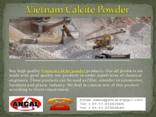 Buy high quality Vietnam calcite powder products. Our all products are 
made with good quality raw products in under supervision of chemical 
engineers. These products can be used as filler, extender in automotive, 
furniture and plastic industry. We deal in custom size of this product 
according to client requirement. 
. 
 