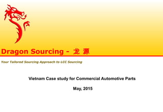 Vietnam Case study for Commercial Automotive Parts
May, 2015
Dragon Sourcing - 龙 源
Your Tailored Sourcing Approach to LCC Sourcing
 