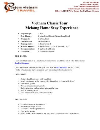 Vietnam Classic Tour
Mekong Home Stay Experience
• Trip's length: 2 days
• Trip Themes: Cruise, Local life & Culture, Local food
• Transport: Car/bus, Boat
• Places visited: Mekong Delta
• Tour operates: All year around
• Start / End cities: Ho Chi Minh City / Ho Chi Minh City
• Accommodation: 1 night at local home
• Price from: Available on request
TRIP FACTS:
- Comfortable Paced Tour - Ideal excursion for those would like to have short time in the
South of Vietnam
- Tour utilises air and coach travel plus boat trips on Mekong River and its Creeks
- Order of events and sightseeing may vary according to local conditions
INCLUSIVE:
• A night local home stay with breakfast
• Meals mentioned in the itinerary (B= Breakfast, L= Lunch, D=Diner)
• Expert tour guides
• Private air-conditioned vehicles
• Sightseeing fees and permits during guided time
• Boat in Mekong River
• Two bottles of mineral water/person/day
EXCLUSIVE:
• Travel Insurance (Compulsory)
• International flight tickets
• Visas and airport departure tax
• Tips and gratuities
• Meals, drinks and others that not mentioned clearly in the inclusion above
Tel: +84.4.371 85750
Hotline: +84.977102103
www.customvietnamtravel.com
Email: info@customvietnamtravel.com
Office: No 116/32/76 An Duong, Tay Ho, Hanoi, Vietnam
 